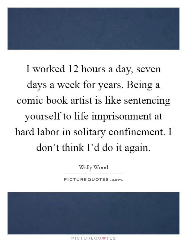 I worked 12 hours a day, seven days a week for years. Being a comic book artist is like sentencing yourself to life imprisonment at hard labor in solitary confinement. I don't think I'd do it again. Picture Quote #1