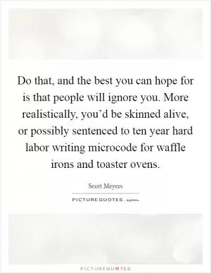 Do that, and the best you can hope for is that people will ignore you. More realistically, you’d be skinned alive, or possibly sentenced to ten year hard labor writing microcode for waffle irons and toaster ovens Picture Quote #1