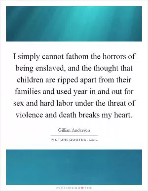I simply cannot fathom the horrors of being enslaved, and the thought that children are ripped apart from their families and used year in and out for sex and hard labor under the threat of violence and death breaks my heart Picture Quote #1