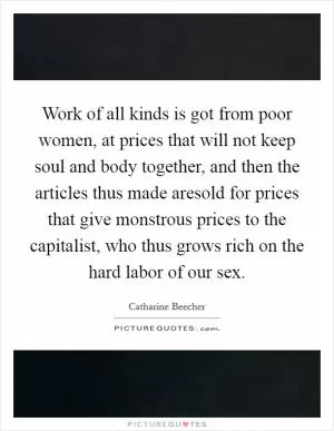 Work of all kinds is got from poor women, at prices that will not keep soul and body together, and then the articles thus made aresold for prices that give monstrous prices to the capitalist, who thus grows rich on the hard labor of our sex Picture Quote #1