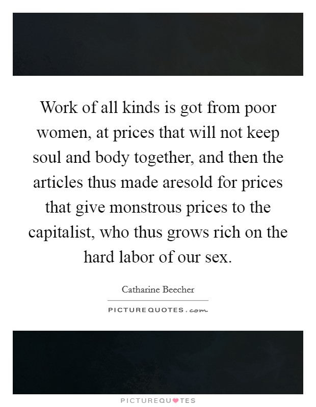 Work of all kinds is got from poor women, at prices that will not keep soul and body together, and then the articles thus made aresold for prices that give monstrous prices to the capitalist, who thus grows rich on the hard labor of our sex. Picture Quote #1
