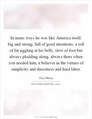 In many ways he was like America itself, big and strong, full of good intentions, a roll of fat jiggling at his belly, slow of foot but always plodding along, always there when you needed him, a believer in the virtues of simplicity and directness and hard labor Picture Quote #1