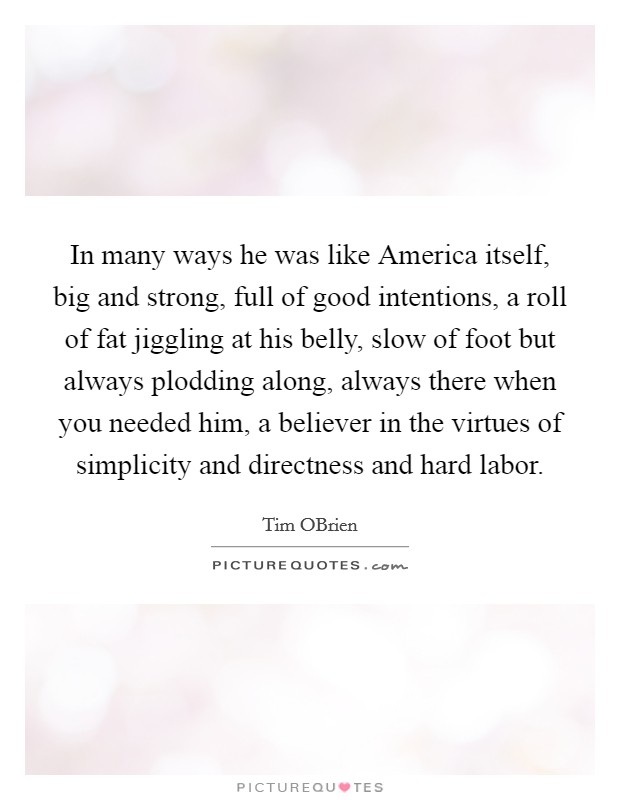 In many ways he was like America itself, big and strong, full of good intentions, a roll of fat jiggling at his belly, slow of foot but always plodding along, always there when you needed him, a believer in the virtues of simplicity and directness and hard labor. Picture Quote #1