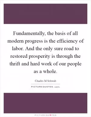 Fundamentally, the basis of all modern progress is the efficiency of labor. And the only sure road to restored prosperity is through the thrift and hard work of our people as a whole Picture Quote #1