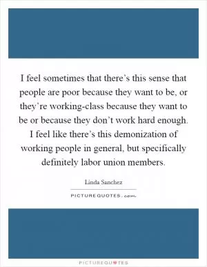 I feel sometimes that there’s this sense that people are poor because they want to be, or they’re working-class because they want to be or because they don’t work hard enough. I feel like there’s this demonization of working people in general, but specifically definitely labor union members Picture Quote #1