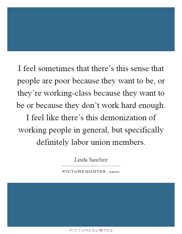 I feel sometimes that there's this sense that people are poor because they want to be, or they're working-class because they want to be or because they don't work hard enough. I feel like there's this demonization of working people in general, but specifically definitely labor union members. Picture Quote #1
