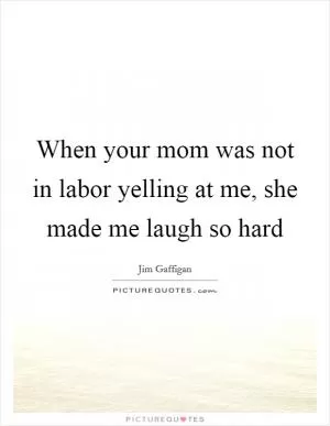 When your mom was not in labor yelling at me, she made me laugh so hard Picture Quote #1