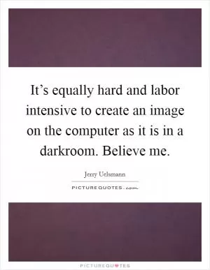It’s equally hard and labor intensive to create an image on the computer as it is in a darkroom. Believe me Picture Quote #1