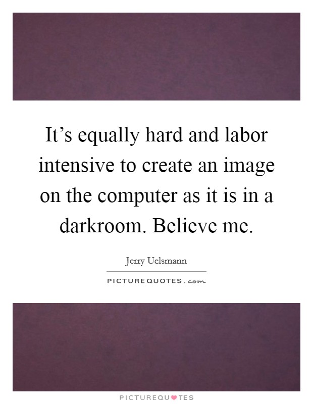 It's equally hard and labor intensive to create an image on the computer as it is in a darkroom. Believe me. Picture Quote #1