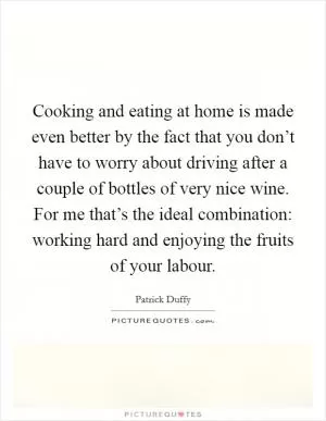 Cooking and eating at home is made even better by the fact that you don’t have to worry about driving after a couple of bottles of very nice wine. For me that’s the ideal combination: working hard and enjoying the fruits of your labour Picture Quote #1