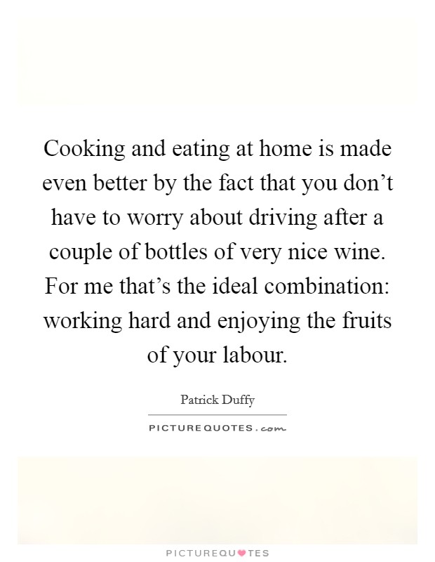 Cooking and eating at home is made even better by the fact that you don't have to worry about driving after a couple of bottles of very nice wine. For me that's the ideal combination: working hard and enjoying the fruits of your labour. Picture Quote #1
