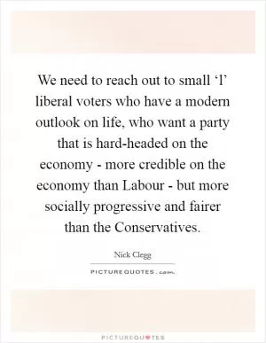 We need to reach out to small ‘l’ liberal voters who have a modern outlook on life, who want a party that is hard-headed on the economy - more credible on the economy than Labour - but more socially progressive and fairer than the Conservatives Picture Quote #1