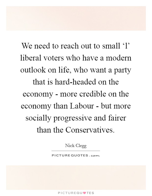 We need to reach out to small ‘l' liberal voters who have a modern outlook on life, who want a party that is hard-headed on the economy - more credible on the economy than Labour - but more socially progressive and fairer than the Conservatives. Picture Quote #1
