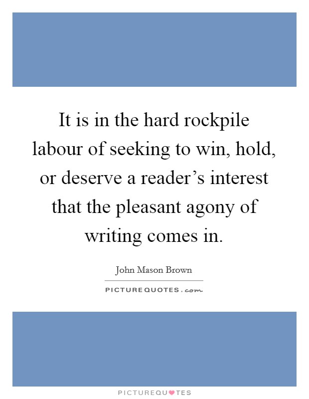 It is in the hard rockpile labour of seeking to win, hold, or deserve a reader's interest that the pleasant agony of writing comes in. Picture Quote #1
