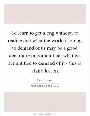To learn to get along without, to realize that what the world is going to demand of us may be a good deal more important than what we are entitled to demand of it - this is a hard lesson Picture Quote #1