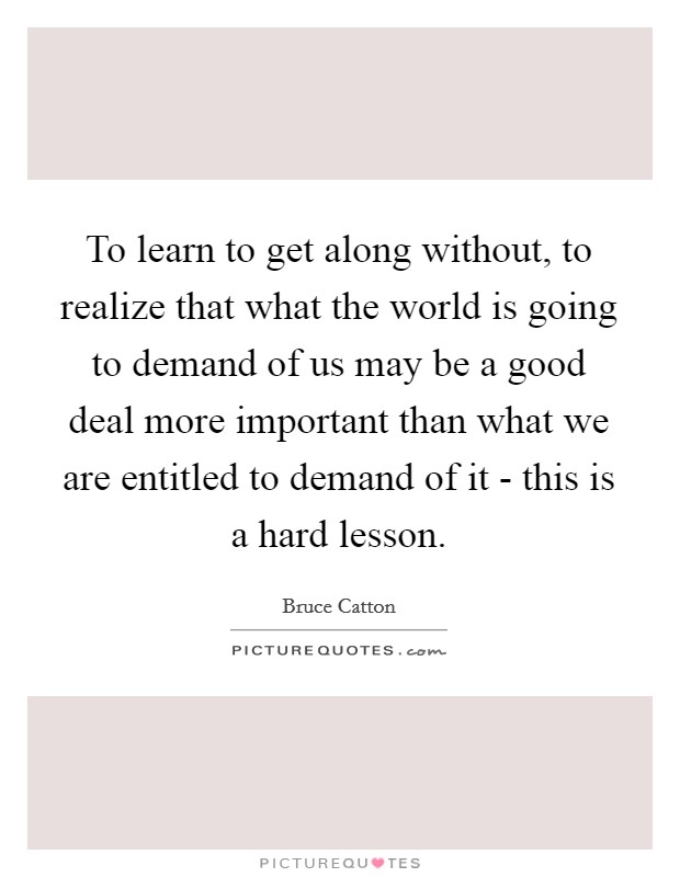 To learn to get along without, to realize that what the world is going to demand of us may be a good deal more important than what we are entitled to demand of it - this is a hard lesson. Picture Quote #1