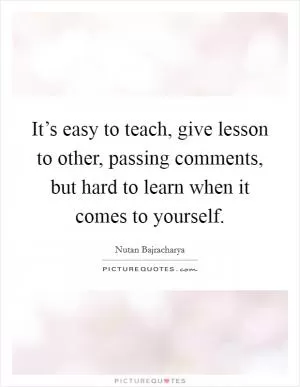 It’s easy to teach, give lesson to other, passing comments, but hard to learn when it comes to yourself Picture Quote #1