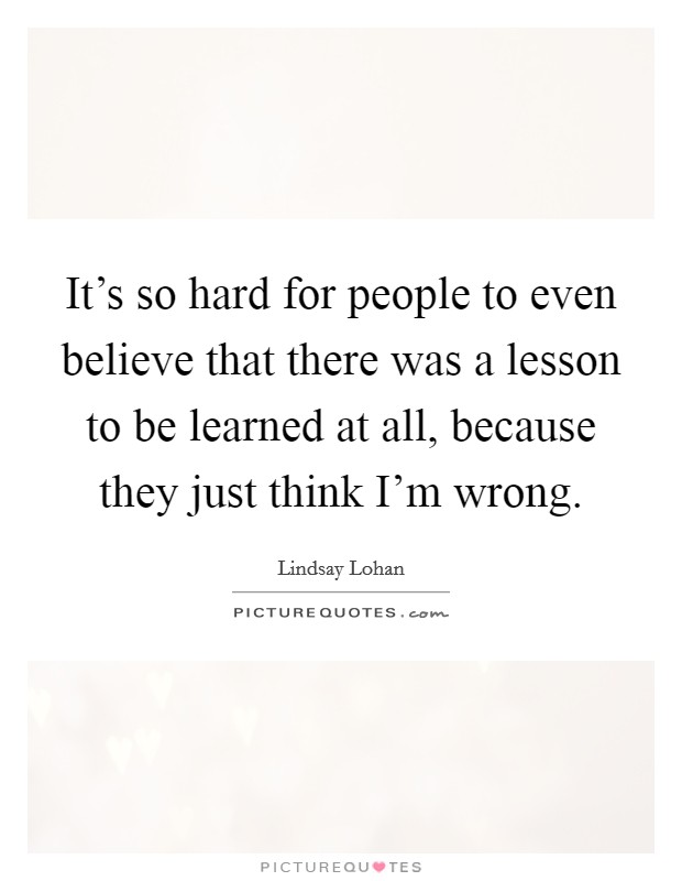 It's so hard for people to even believe that there was a lesson to be learned at all, because they just think I'm wrong. Picture Quote #1