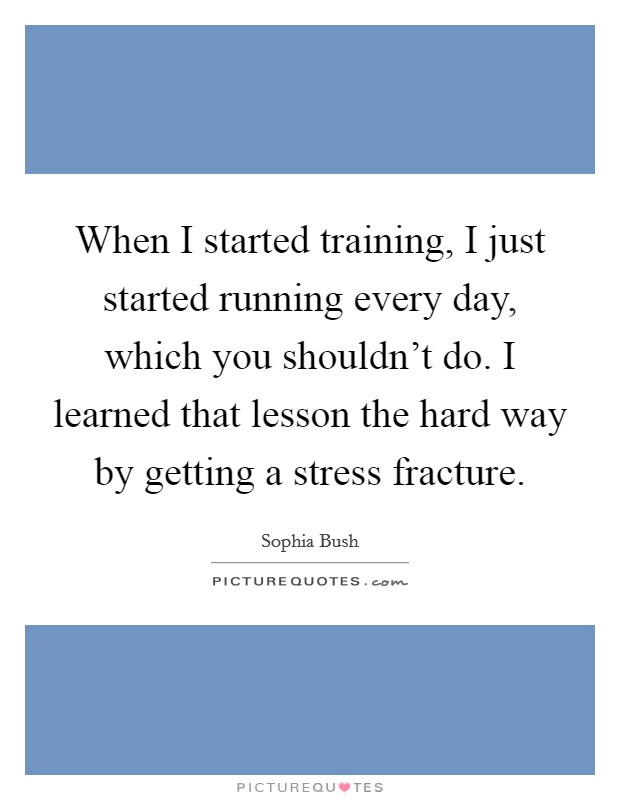 When I started training, I just started running every day, which you shouldn't do. I learned that lesson the hard way by getting a stress fracture. Picture Quote #1