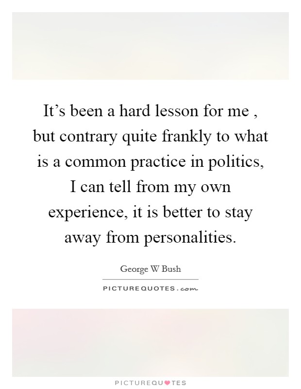 It's been a hard lesson for me , but contrary quite frankly to what is a common practice in politics, I can tell from my own experience, it is better to stay away from personalities. Picture Quote #1