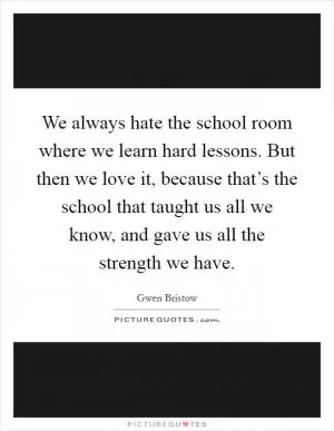 We always hate the school room where we learn hard lessons. But then we love it, because that’s the school that taught us all we know, and gave us all the strength we have Picture Quote #1