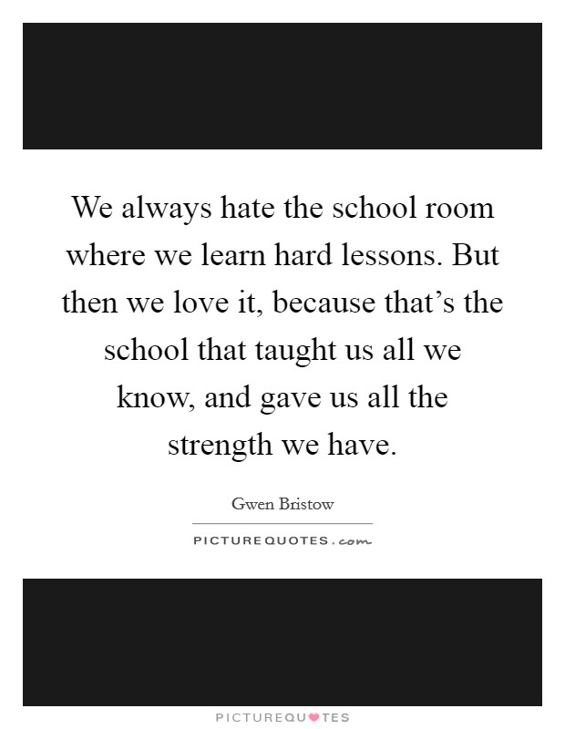 We always hate the school room where we learn hard lessons. But then we love it, because that's the school that taught us all we know, and gave us all the strength we have. Picture Quote #1