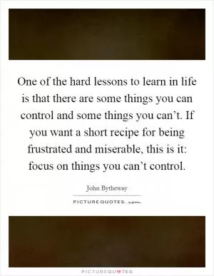 One of the hard lessons to learn in life is that there are some things you can control and some things you can’t. If you want a short recipe for being frustrated and miserable, this is it: focus on things you can’t control Picture Quote #1
