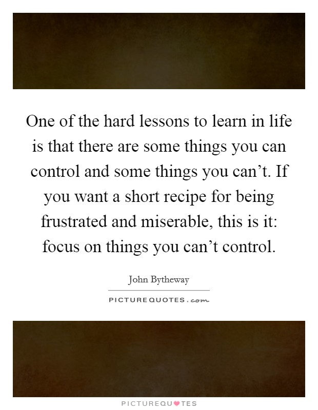 One of the hard lessons to learn in life is that there are some things you can control and some things you can't. If you want a short recipe for being frustrated and miserable, this is it: focus on things you can't control. Picture Quote #1