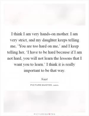 I think I am very hands-on mother. I am very strict, and my daughter keeps telling me, ‘You are too hard on me,’ and I keep telling her, ‘I have to be hard because if I am not hard, you will not learn the lessons that I want you to learn.’ I think it is really important to be that way Picture Quote #1