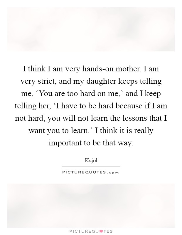 I think I am very hands-on mother. I am very strict, and my daughter keeps telling me, ‘You are too hard on me,' and I keep telling her, ‘I have to be hard because if I am not hard, you will not learn the lessons that I want you to learn.' I think it is really important to be that way. Picture Quote #1