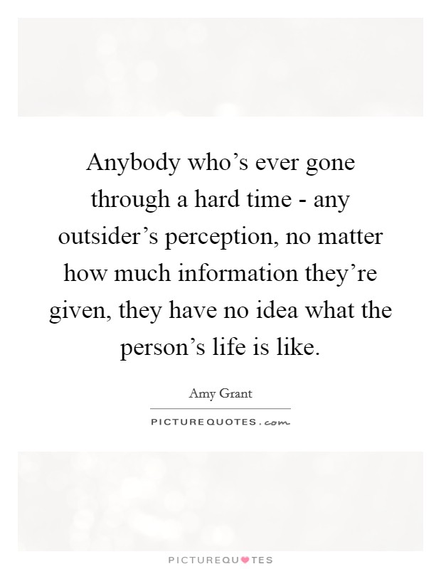 Anybody who's ever gone through a hard time - any outsider's perception, no matter how much information they're given, they have no idea what the person's life is like. Picture Quote #1