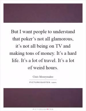 But I want people to understand that poker’s not all glamorous, it’s not all being on TV and making tons of money. It’s a hard life. It’s a lot of travel. It’s a lot of weird hours Picture Quote #1