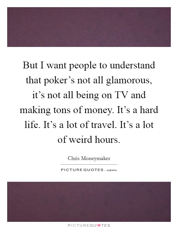 But I want people to understand that poker's not all glamorous, it's not all being on TV and making tons of money. It's a hard life. It's a lot of travel. It's a lot of weird hours. Picture Quote #1