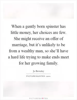 When a gently born spinster has little money, her choices are few. She might receive an offer of marriage, but it’s unlikely to be from a wealthy man, so she’ll have a hard life trying to make ends meet for her growing family Picture Quote #1