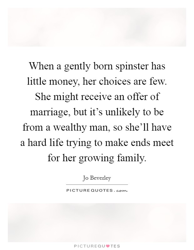 When a gently born spinster has little money, her choices are few. She might receive an offer of marriage, but it's unlikely to be from a wealthy man, so she'll have a hard life trying to make ends meet for her growing family. Picture Quote #1