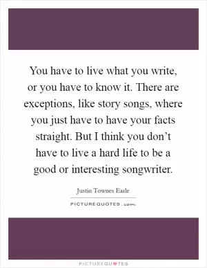 You have to live what you write, or you have to know it. There are exceptions, like story songs, where you just have to have your facts straight. But I think you don’t have to live a hard life to be a good or interesting songwriter Picture Quote #1