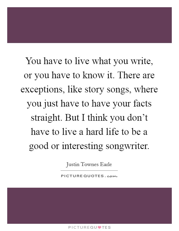 You have to live what you write, or you have to know it. There are exceptions, like story songs, where you just have to have your facts straight. But I think you don't have to live a hard life to be a good or interesting songwriter. Picture Quote #1