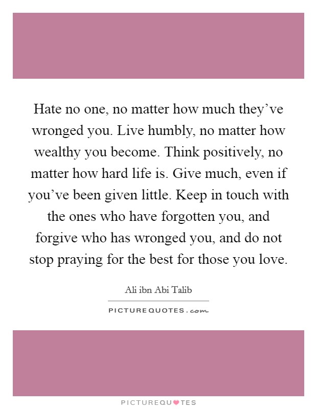 Hate no one, no matter how much they've wronged you. Live humbly, no matter how wealthy you become. Think positively, no matter how hard life is. Give much, even if you've been given little. Keep in touch with the ones who have forgotten you, and forgive who has wronged you, and do not stop praying for the best for those you love. Picture Quote #1
