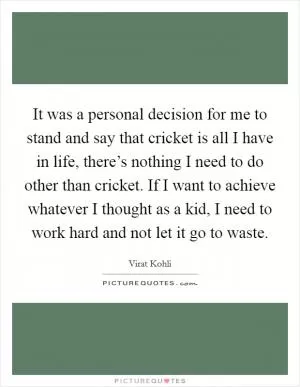 It was a personal decision for me to stand and say that cricket is all I have in life, there’s nothing I need to do other than cricket. If I want to achieve whatever I thought as a kid, I need to work hard and not let it go to waste Picture Quote #1