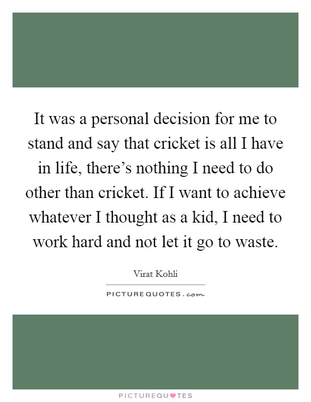 It was a personal decision for me to stand and say that cricket is all I have in life, there's nothing I need to do other than cricket. If I want to achieve whatever I thought as a kid, I need to work hard and not let it go to waste. Picture Quote #1