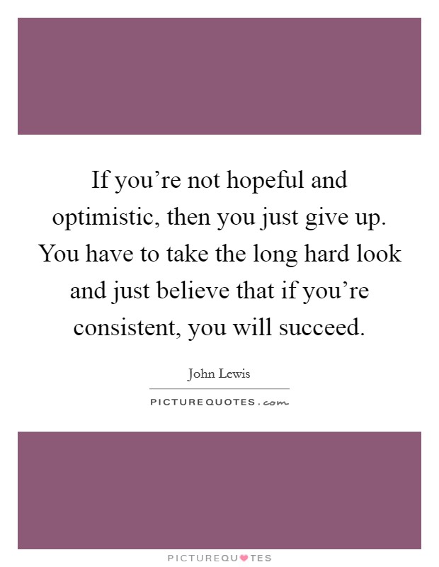 If you're not hopeful and optimistic, then you just give up. You have to take the long hard look and just believe that if you're consistent, you will succeed. Picture Quote #1