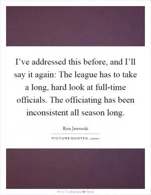 I’ve addressed this before, and I’ll say it again: The league has to take a long, hard look at full-time officials. The officiating has been inconsistent all season long Picture Quote #1