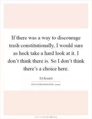If there was a way to discourage trash constitutionally, I would sure as heck take a hard look at it. I don’t think there is. So I don’t think there’s a choice here Picture Quote #1