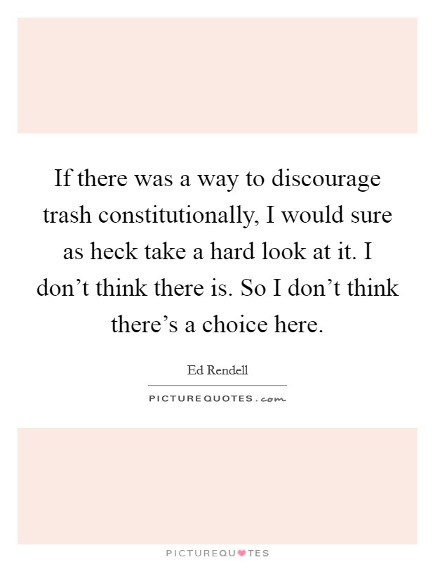 If there was a way to discourage trash constitutionally, I would sure as heck take a hard look at it. I don't think there is. So I don't think there's a choice here. Picture Quote #1