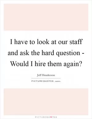I have to look at our staff and ask the hard question - Would I hire them again? Picture Quote #1