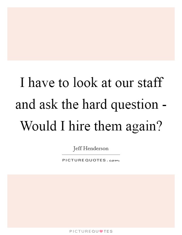 I have to look at our staff and ask the hard question - Would I hire them again? Picture Quote #1
