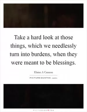 Take a hard look at those things, which we needlessly turn into burdens, when they were meant to be blessings Picture Quote #1