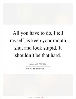 All you have to do, I tell myself, is keep your mouth shut and look stupid. It shouldn’t be that hard Picture Quote #1