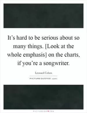 It’s hard to be serious about so many things. [Look at the whole emphasis] on the charts, if you’re a songwriter Picture Quote #1