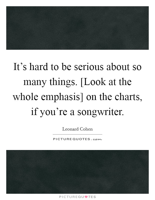 It's hard to be serious about so many things. [Look at the whole emphasis] on the charts, if you're a songwriter. Picture Quote #1